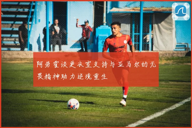 阿劳霍谈更衣室支持与亚马尔的无畏精神助力逆境重生