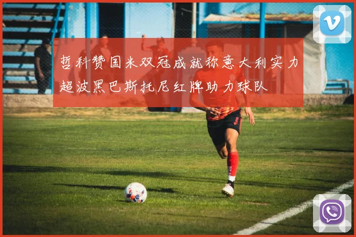 哲科赞国米双冠成就称意大利实力超波黑巴斯托尼红牌助力球队