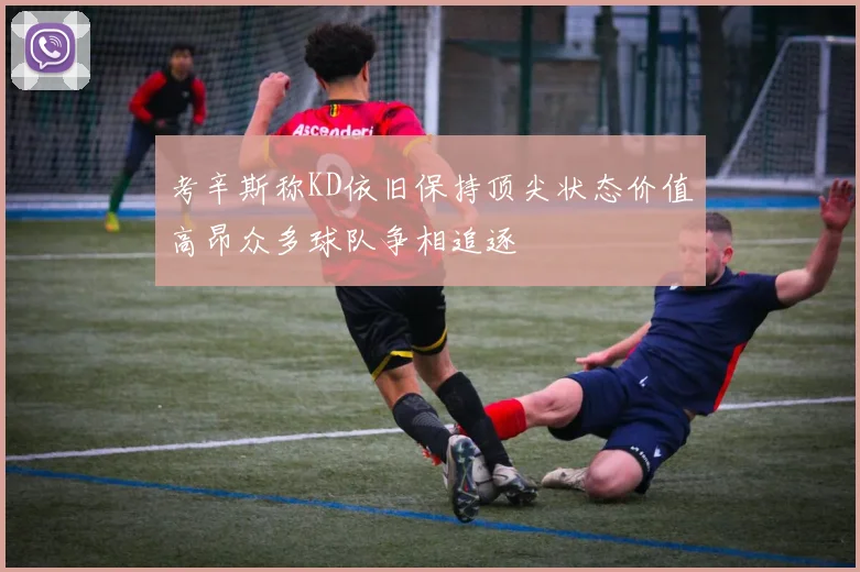 考辛斯称KD依旧保持顶尖状态价值高昂众多球队争相追逐