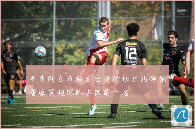 冬季转会市场支出分析切尔西领先曼城英超球队占据前十名