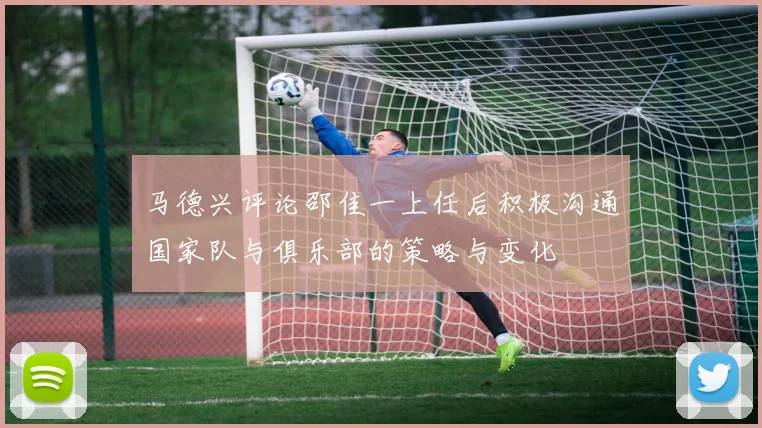 马德兴评论邵佳一上任后积极沟通国家队与俱乐部的策略与变化