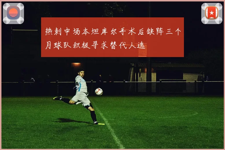 热刺中场本坦库尔手术后缺阵三个月球队积极寻求替代人选