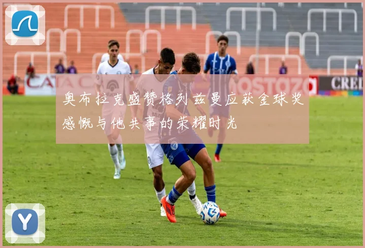 奥布拉克盛赞格列兹曼应获金球奖感慨与他共事的荣耀时光