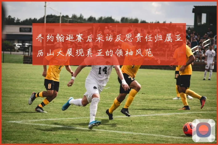 乔约翰逊赛后采访反思责任归属亚历山大展现真正的领袖风范