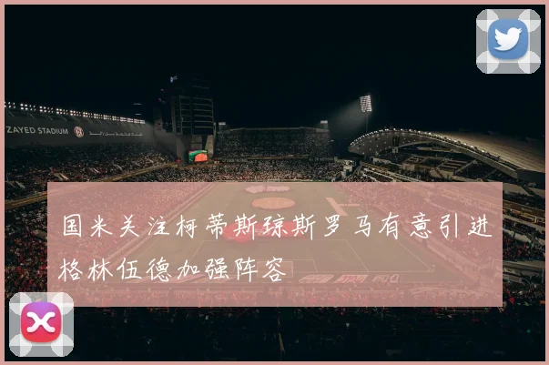 国米关注柯蒂斯琼斯罗马有意引进格林伍德加强阵容